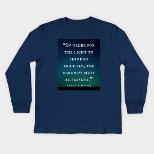 Francis Bacon quote: “In order for the light to shine so brightly, the darkness must be present.” Kids Long Sleeve T-Shirt